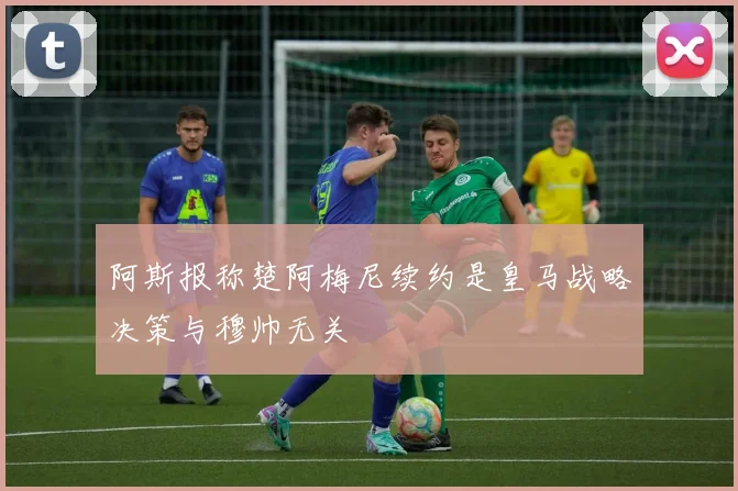 阿斯报称楚阿梅尼续约是皇马战略决策与穆帅无关
