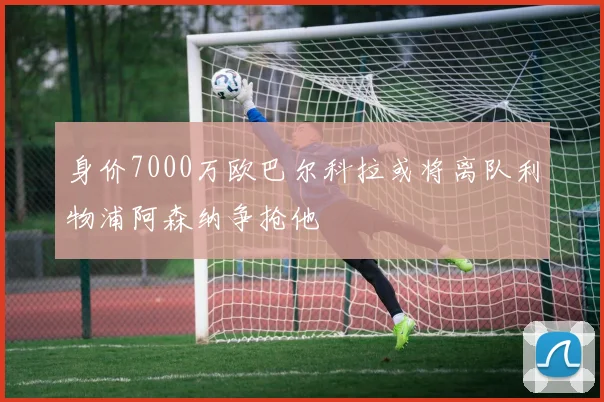 身价7000万欧巴尔科拉或将离队利物浦阿森纳争抢他