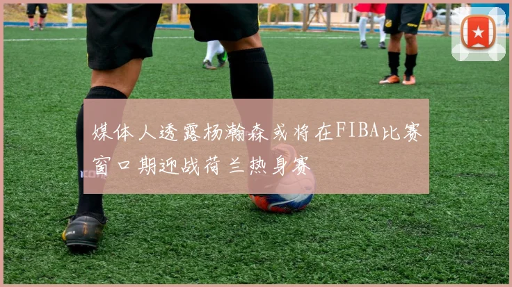 媒体人透露杨瀚森或将在FIBA比赛窗口期迎战荷兰热身赛