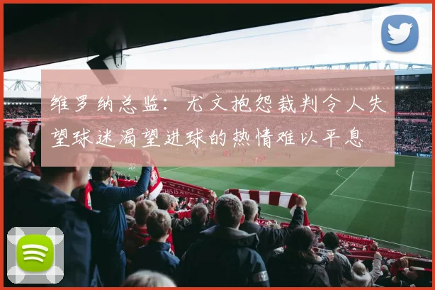 维罗纳总监：尤文抱怨裁判令人失望球迷渴望进球的热情难以平息