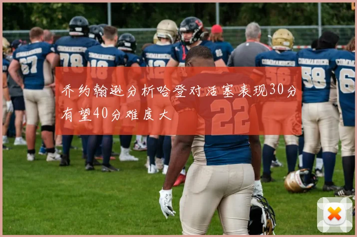 乔约翰逊分析哈登对活塞表现30分有望40分难度大