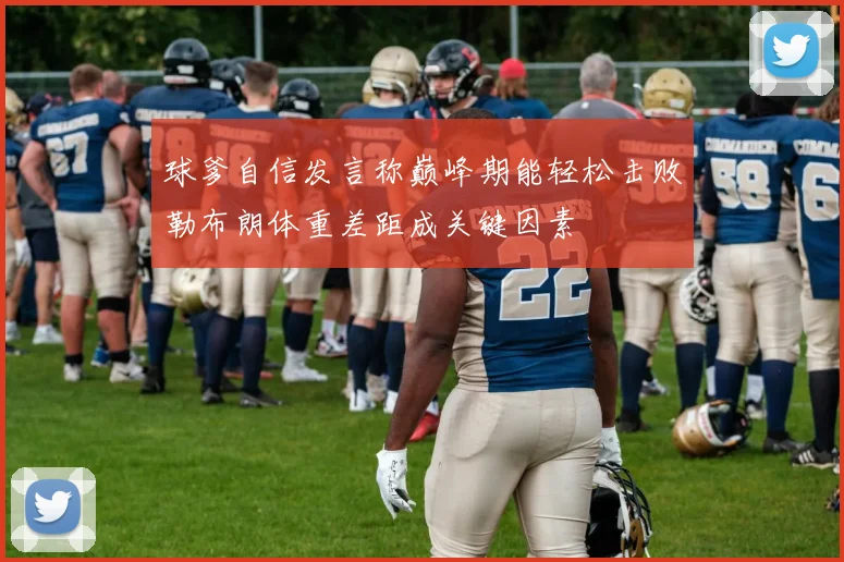 球爹自信发言称巅峰期能轻松击败勒布朗体重差距成关键因素