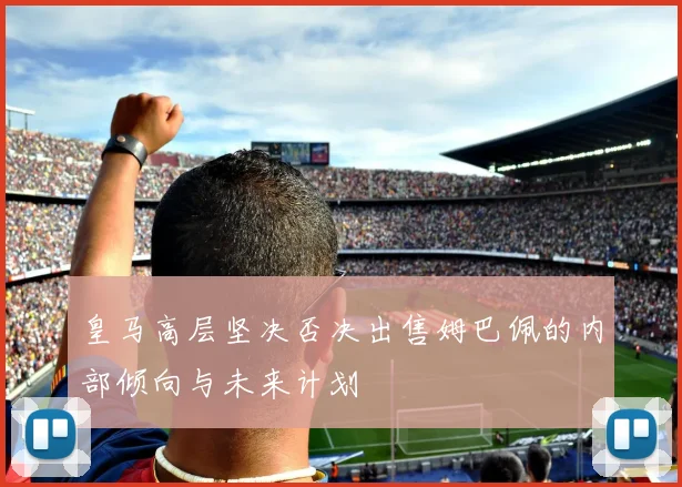 皇马高层坚决否决出售姆巴佩的内部倾向与未来计划