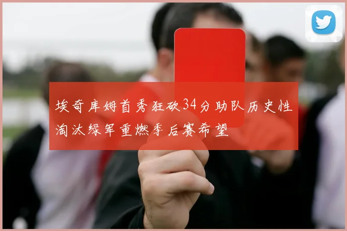 埃奇库姆首秀狂砍34分助队历史性淘汰绿军重燃季后赛希望