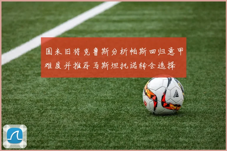 国米旧将克鲁斯分析帕斯回归意甲难度并推荐马斯坦托诺转会选择