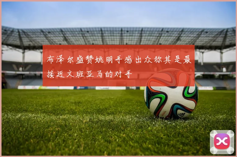 布泽尔盛赞姚明手感出众称其是最接近文班亚马的对手