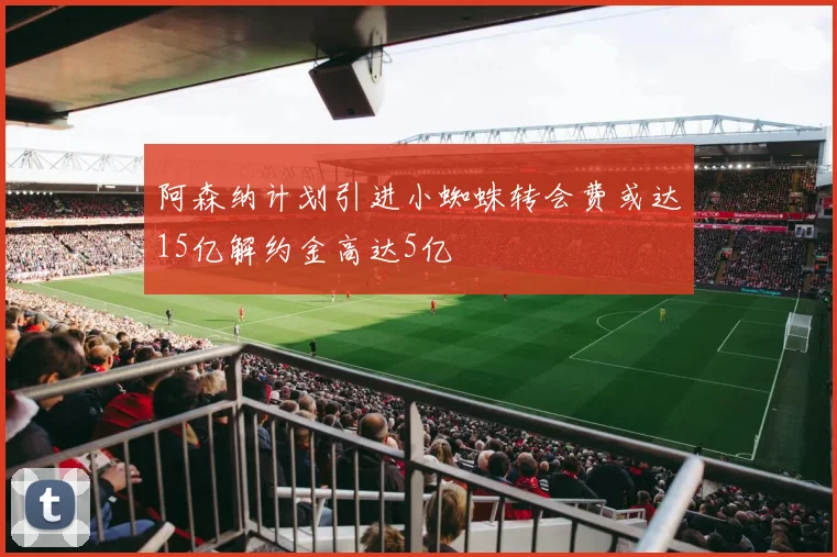 阿森纳计划引进小蜘蛛转会费或达15亿解约金高达5亿
