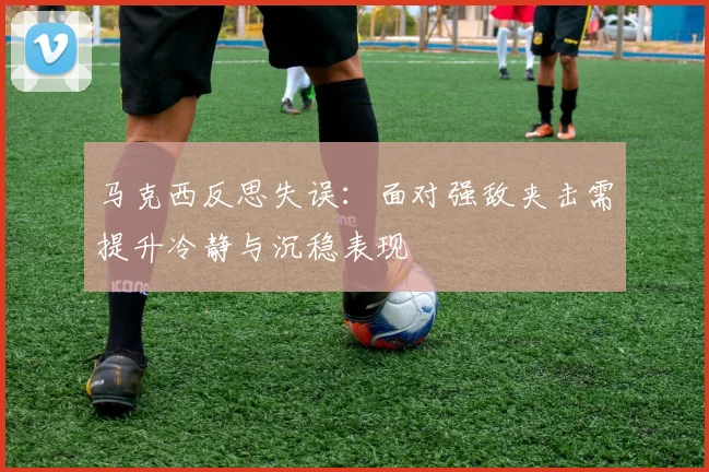 马克西反思失误：面对强敌夹击需提升冷静与沉稳表现