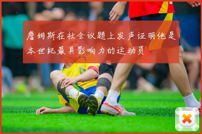 詹姆斯在社会议题上发声证明他是本世纪最具影响力的运动员