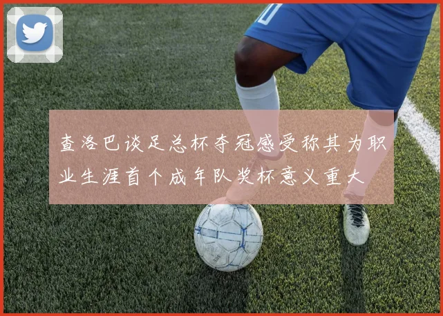 查洛巴谈足总杯夺冠感受称其为职业生涯首个成年队奖杯意义重大
