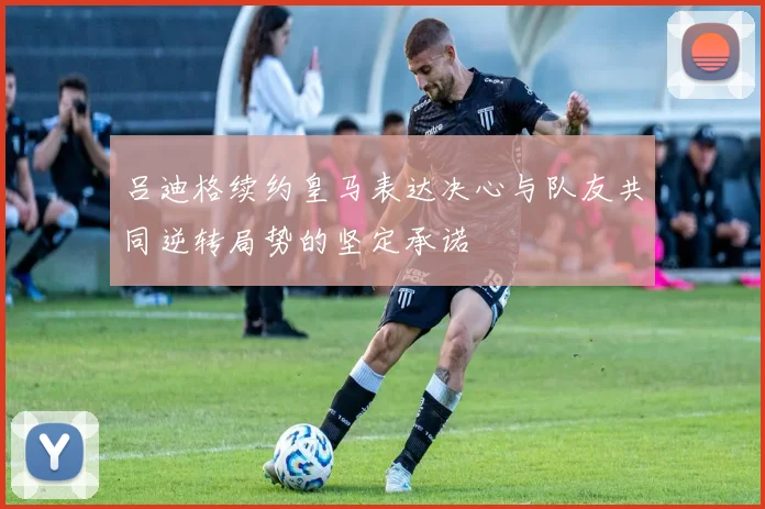 吕迪格续约皇马表达决心与队友共同逆转局势的坚定承诺