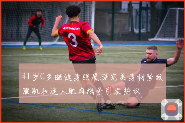 41岁C罗晒健身照展现完美身材紧致腹肌和迷人肌肉线条引发热议