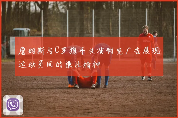 詹姆斯与C罗携手共演耐克广告展现运动员间的谦让精神