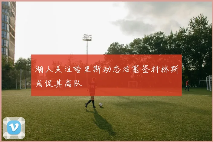 湖人关注哈里斯动态活塞签科林斯或促其离队