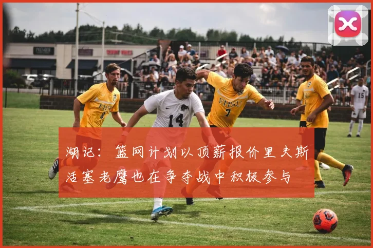 湖记：篮网计划以顶薪报价里夫斯活塞老鹰也在争夺战中积极参与