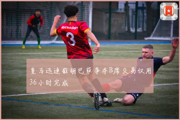 皇马迅速截胡巴萨争夺B席交易仅用36小时完成
