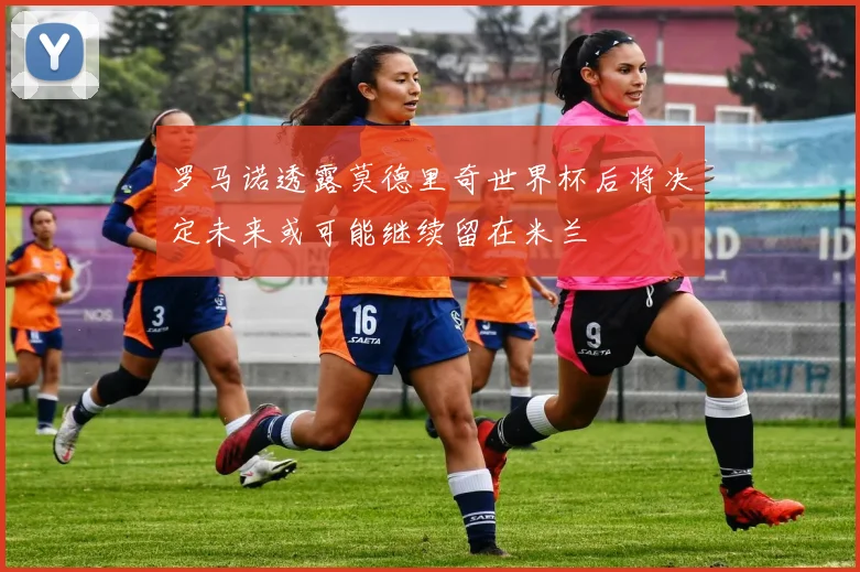 罗马诺透露莫德里奇世界杯后将决定未来或可能继续留在米兰