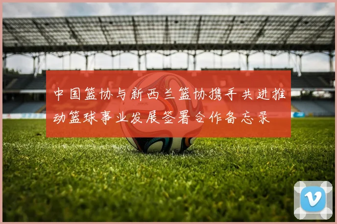 中国篮协与新西兰篮协携手共进推动篮球事业发展签署合作备忘录