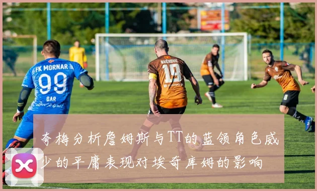 夸梅分析詹姆斯与TT的蓝领角色威少的平庸表现对埃奇库姆的影响