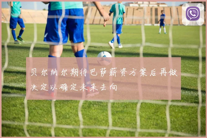 贝尔纳尔期待巴萨薪资方案后再做决定以确定未来去向