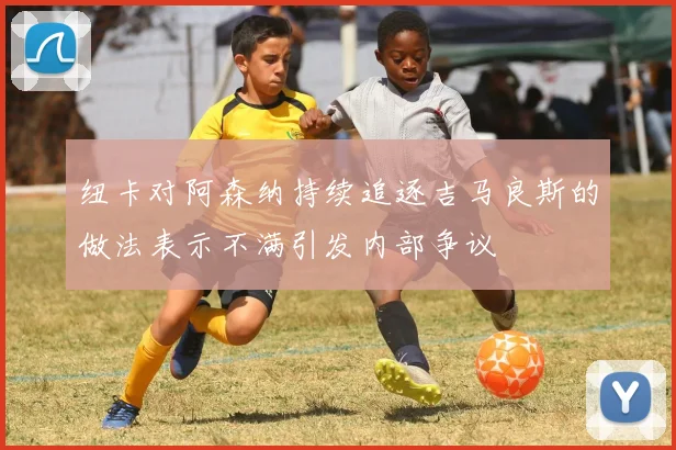 纽卡对阿森纳持续追逐吉马良斯的做法表示不满引发内部争议